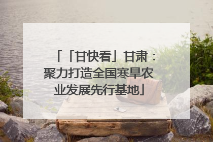 「甘快看」甘肃：聚力打造全国寒旱农业发展先行基地