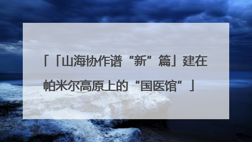 「山海协作谱“新”篇」建在帕米尔高原上的“国医馆”