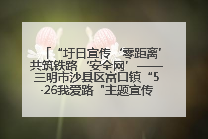 “圩日宣传‘零距离’共筑铁路‘安全网’——三明市沙县区富口镇“5·26我爱路“主题宣传活动成效显著