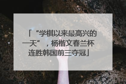 “学棋以来最高兴的一天”，杨楷文春兰杯连胜韩国前三夺冠
