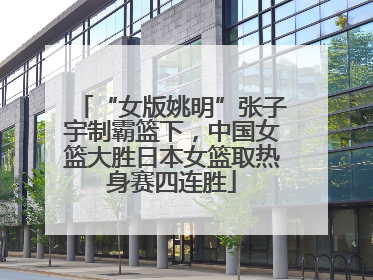 “女版姚明”张子宇制霸篮下，中国女篮大胜日本女篮取热身赛四连胜