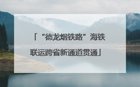 “德龙烟铁路”海铁联运跨省新通道贯通