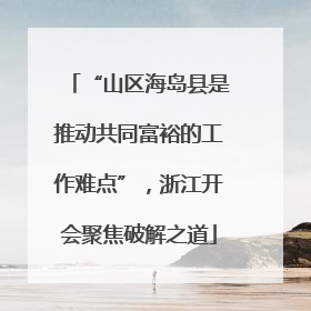 “山区海岛县是推动共同富裕的工作难点”，浙江开会聚焦破解之道