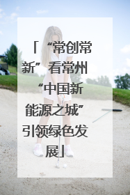 “常创常新”看常州 “中国新能源之城”引领绿色发展