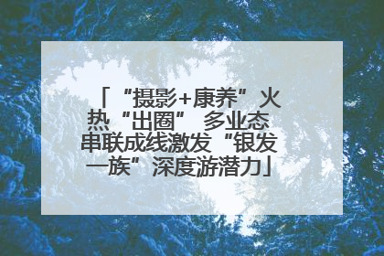“摄影+康养”火热“出圈” 多业态串联成线激发“银发一族”深度游潜力