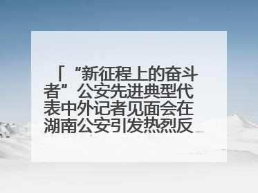 “新征程上的奋斗者”公安先进典型代表中外记者见面会在湖南公安引发热烈反响(一)