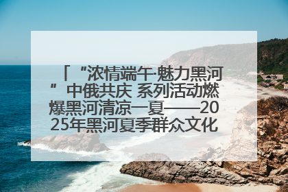 “浓情端午·魅力黑河”中俄共庆 系列活动燃爆黑河清凉一夏——2025年黑河夏季群众文化活动启幕 多元文化赋能边境文旅新高地