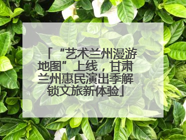 “艺术兰州漫游地图”上线，甘肃兰州惠民演出季解锁文旅新体验
