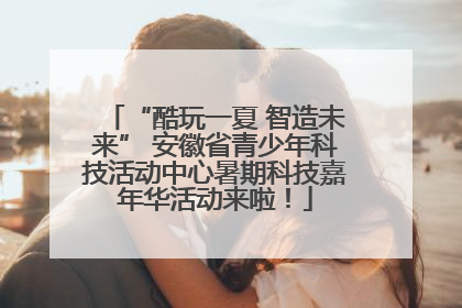 “酷玩一夏 智造未来” 安徽省青少年科技活动中心暑期科技嘉年华活动来啦！