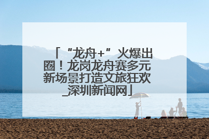 “龙舟+”火爆出圈！龙岗龙舟赛多元新场景打造文旅狂欢_深圳新闻网
