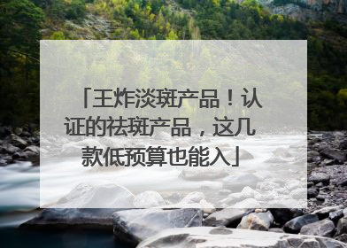 王炸淡斑产品！认证的祛斑产品，这几款低预算也能入