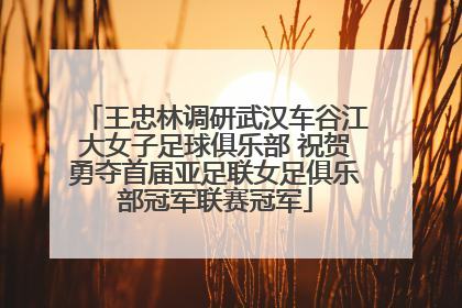 王忠林调研武汉车谷江大女子足球俱乐部 祝贺勇夺首届亚足联女足俱乐部冠军联赛冠军