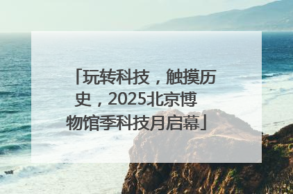玩转科技，触摸历史，2025北京博物馆季科技月启幕