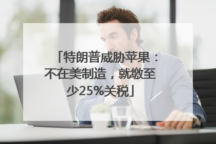 特朗普威胁苹果：不在美制造，就缴至少25%关税