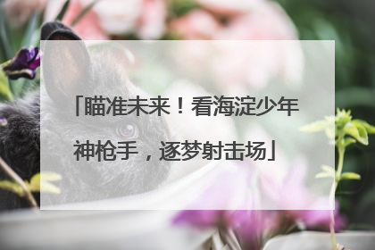 瞄准未来！看海淀少年神枪手，逐梦射击场