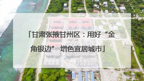 甘肃张掖甘州区：用好“金角银边” 增色宜居城市