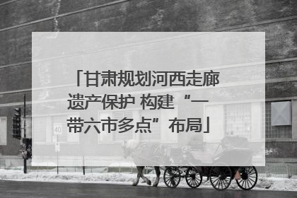 甘肃规划河西走廊遗产保护 构建“一带六市多点”布局