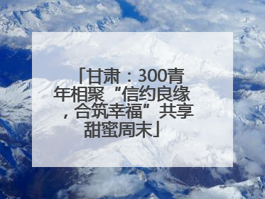 甘肃：300青年相聚“信约良缘，合筑幸福”共享甜蜜周末
