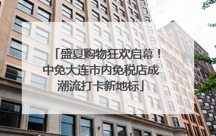 盛夏购物狂欢启幕！中免大连市内免税店成潮流打卡新地标