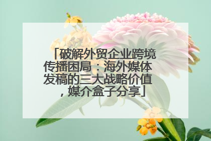 破解外贸企业跨境传播困局：海外媒体发稿的三大战略价值，媒介盒子分享