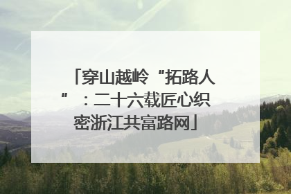 穿山越岭“拓路人”：二十六载匠心织密浙江共富路网