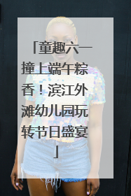 童趣六一撞上端午粽香！滨江外滩幼儿园玩转节日盛宴
