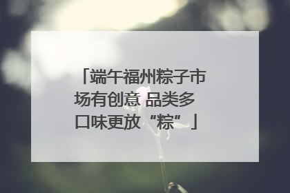 端午福州粽子市场有创意 品类多口味更放“粽”