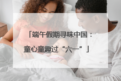 端午假期寻味中国：童心童趣过“六一”