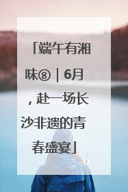 端午有湘味⑧｜6月，赴一场长沙非遗的青春盛宴