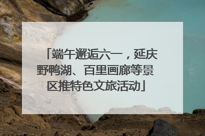 端午邂逅六一，延庆野鸭湖、百里画廊等景区推特色文旅活动