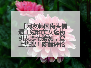 网友韩国街头偶遇王勉和美女逛街引发恋情猜测，登上热搜！陈赫评论区贴脸开大：你和谁逛街？我也想知道