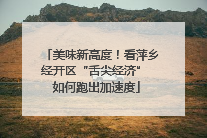 美味新高度！看萍乡经开区“舌尖经济” 如何跑出加速度