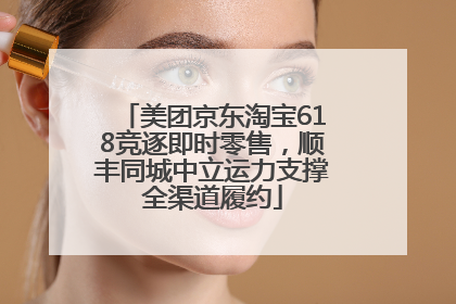 美团京东淘宝618竞逐即时零售，顺丰同城中立运力支撑全渠道履约