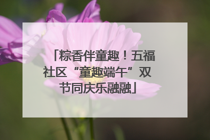 粽香伴童趣！五福社区“童趣端午”双节同庆乐融融