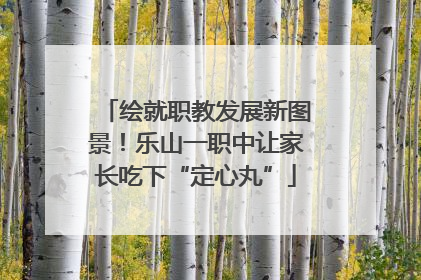 绘就职教发展新图景！乐山一职中让家长吃下“定心丸”