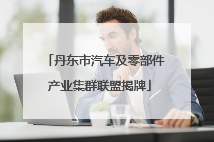 丹东市汽车及零部件产业集群联盟揭牌