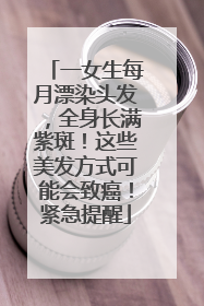 一女生每月漂染头发，全身长满紫斑！这些美发方式可能会致癌！紧急提醒