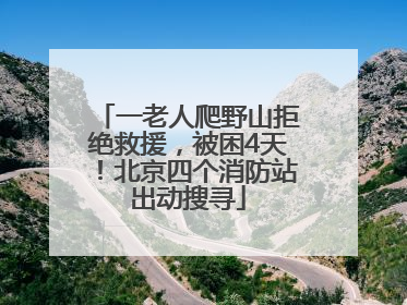 一老人爬野山拒绝救援，被困4天！北京四个消防站出动搜寻