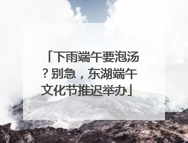 下雨端午要泡汤？别急，东湖端午文化节推迟举办