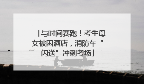 与时间赛跑！考生母女被困酒店，消防车“闪送”冲刺考场