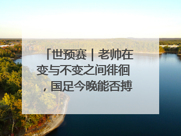 世预赛｜老帅在变与不变之间徘徊，国足今晚能否搏出生机？