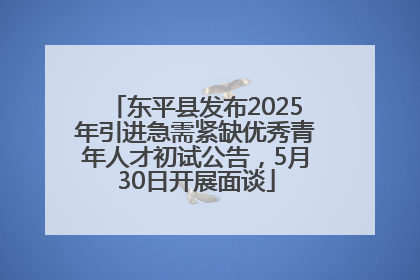 东平县发布2025年引进急需紧缺优秀青年人才初试公告，5月30日开展面谈