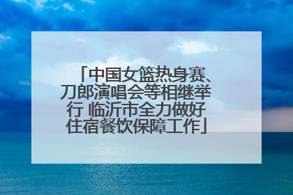 中国女篮热身赛、刀郎演唱会等相继举行 临沂市全力做好住宿餐饮保障工作