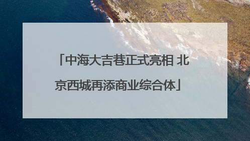 中海大吉巷正式亮相 北京西城再添商业综合体