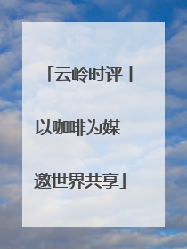云岭时评丨以咖啡为媒 邀世界共享
