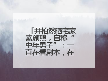 井柏然晒宅家素颜照，自称“中年男子”：一直在看剧本，在家比剧组还忙