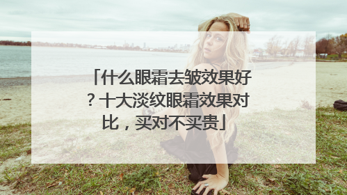 什么眼霜去皱效果好？十大淡纹眼霜效果对比，买对不买贵