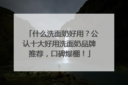 什么洗面奶好用？公认十大好用洗面奶品牌推荐，口碑爆棚！