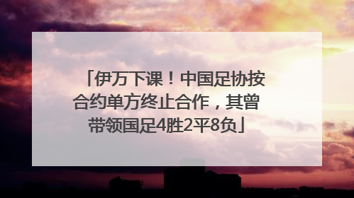 伊万下课！中国足协按合约单方终止合作，其曾带领国足4胜2平8负