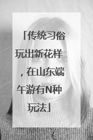 传统习俗玩出新花样，在山东端午游有N种玩法